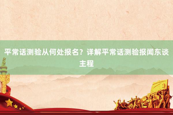 平常话测验从何处报名？详解平常话测验报闻东谈主程